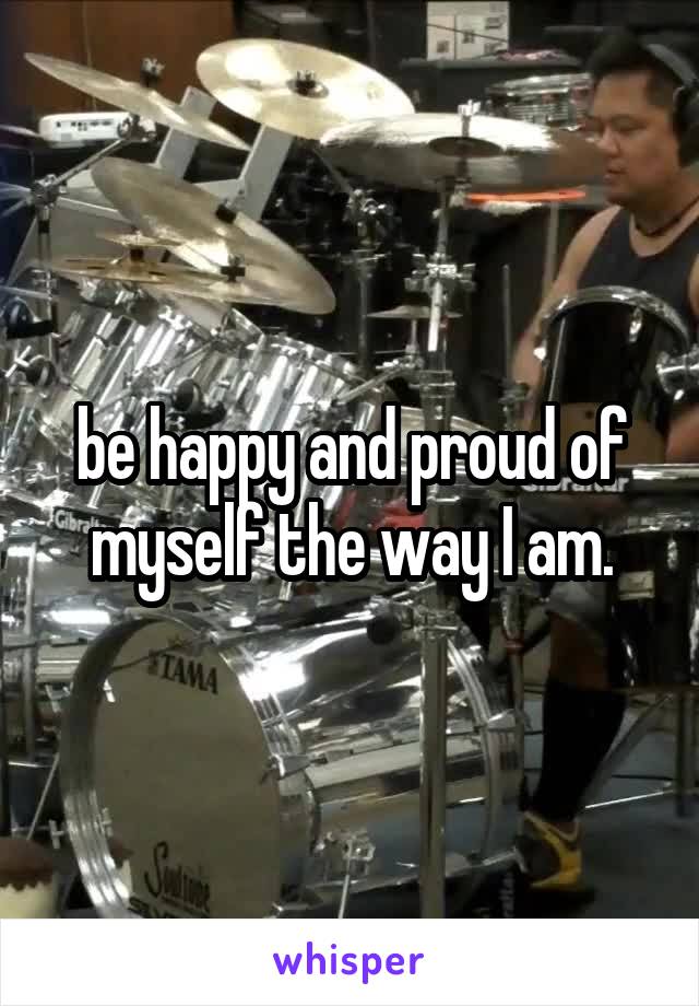 be happy and proud of myself the way I am.