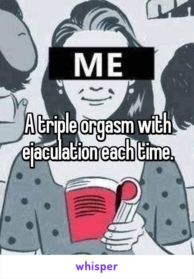 A triple orgasm with ejaculation each time.