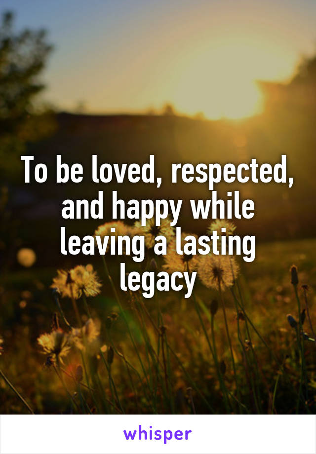 To be loved, respected, and happy while leaving a lasting legacy