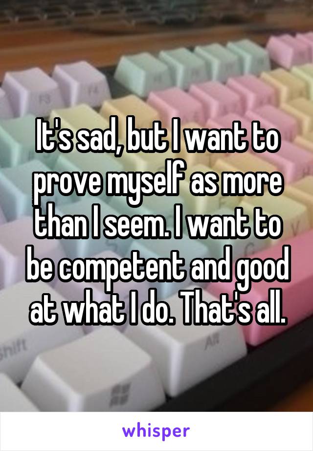 It's sad, but I want to prove myself as more than I seem. I want to be competent and good at what I do. That's all.