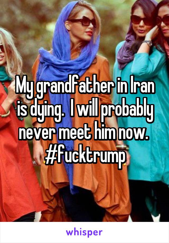 My grandfather in Iran is dying.  I will probably never meet him now.  #fucktrump