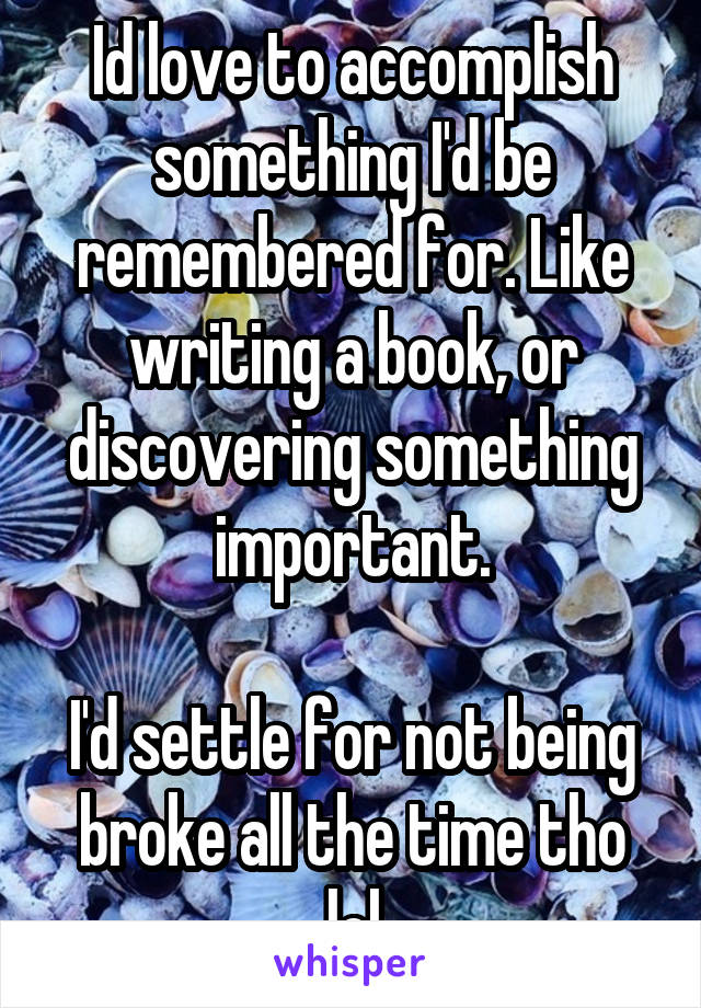 Id love to accomplish something I'd be remembered for. Like writing a book, or discovering something important.

I'd settle for not being broke all the time tho lol