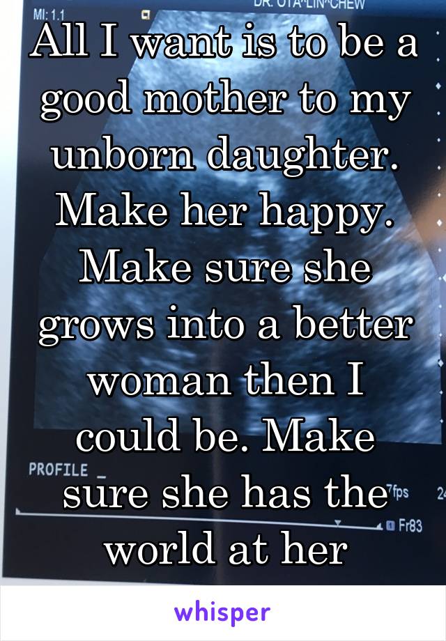 All I want is to be a good mother to my unborn daughter. Make her happy. Make sure she grows into a better woman then I could be. Make sure she has the world at her fingertips.