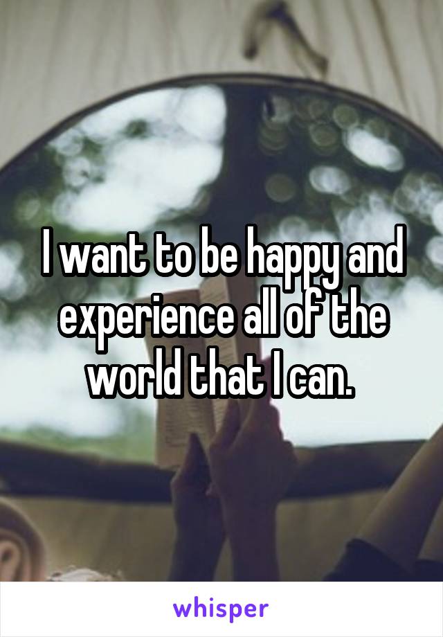 I want to be happy and experience all of the world that I can. 