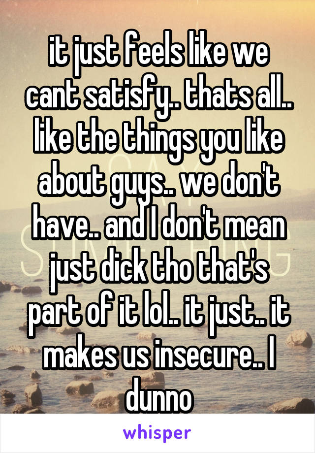 it just feels like we cant satisfy.. thats all.. like the things you like about guys.. we don't have.. and I don't mean just dick tho that's part of it lol.. it just.. it makes us insecure.. I dunno