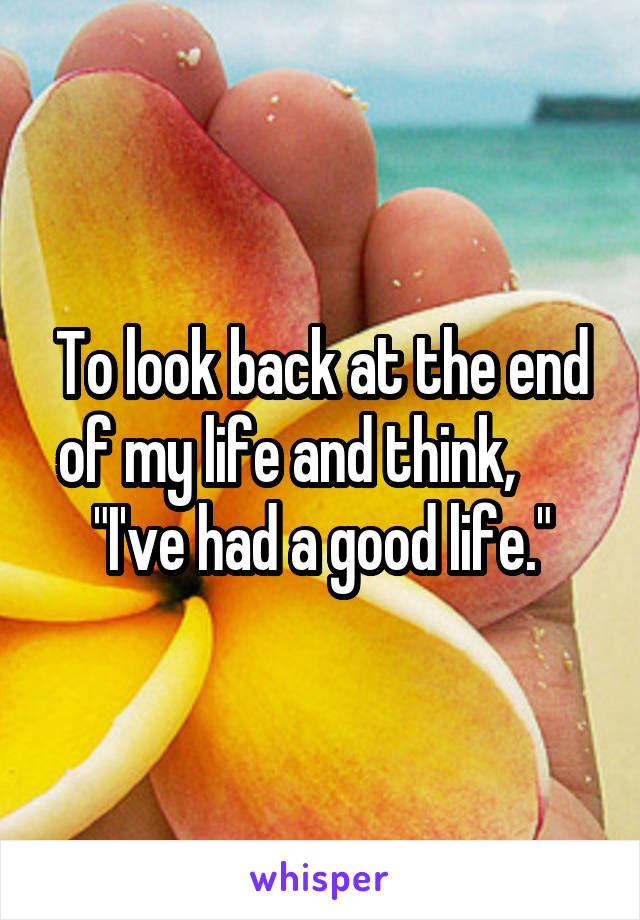 To look back at the end of my life and think,       "I've had a good life."