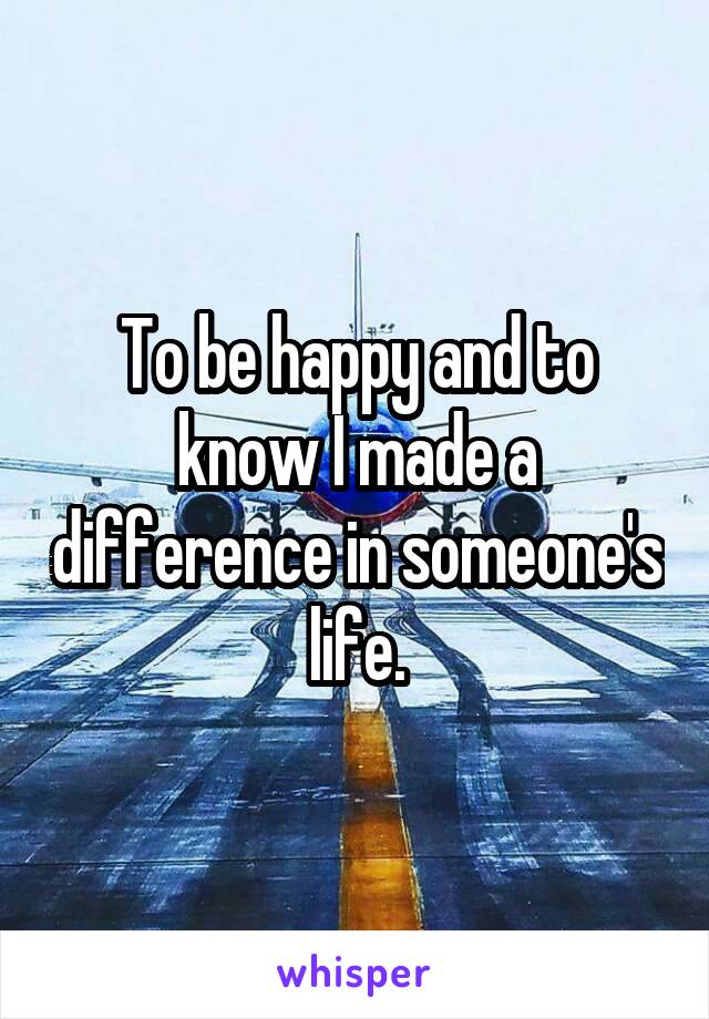 To be happy and to know I made a difference in someone's life.