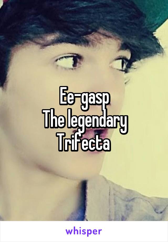 Ee-gasp
The legendary Trifecta 