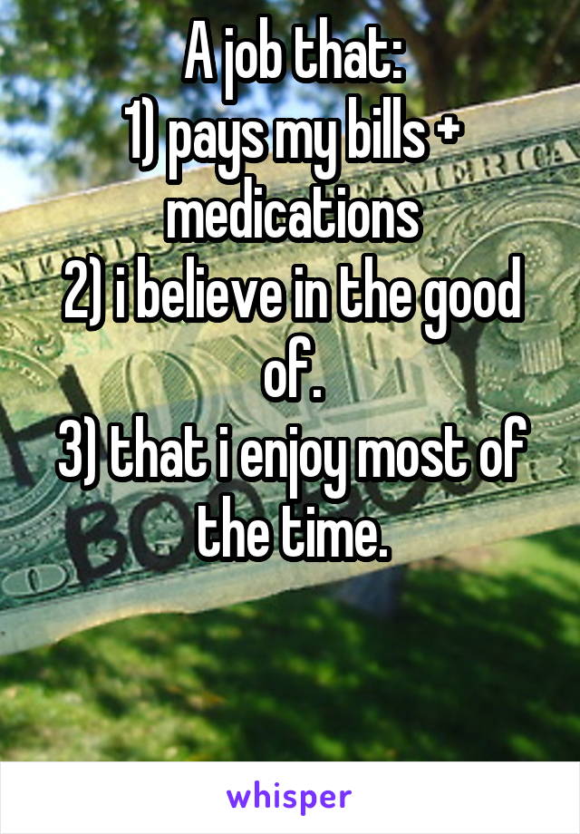 A job that:
1) pays my bills + medications
2) i believe in the good of.
3) that i enjoy most of the time.


