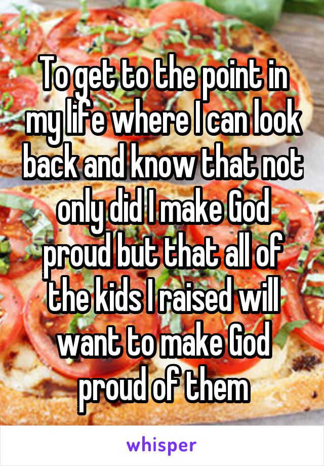 To get to the point in my life where I can look back and know that not only did I make God proud but that all of the kids I raised will want to make God proud of them