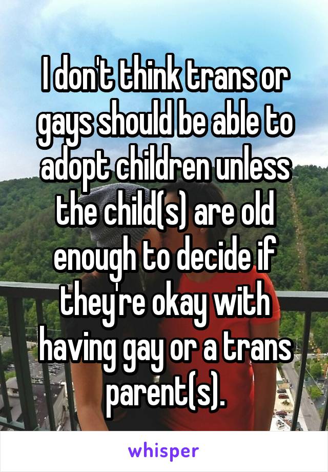 I don't think trans or gays should be able to adopt children unless the child(s) are old enough to decide if they're okay with having gay or a trans parent(s).