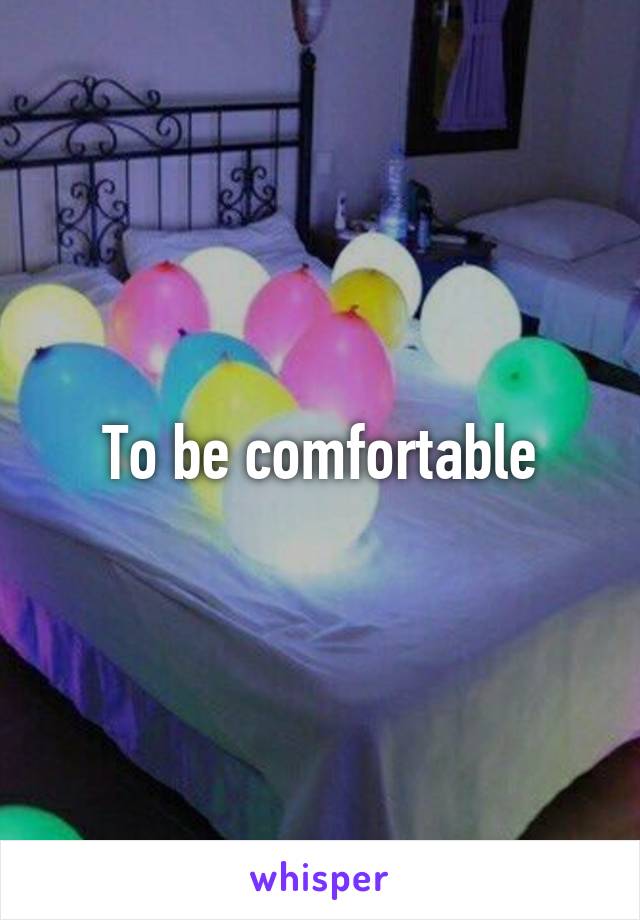 To be comfortable