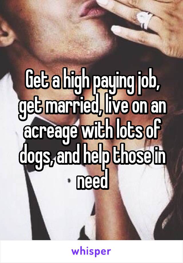 Get a high paying job, get married, live on an acreage with lots of dogs, and help those in need