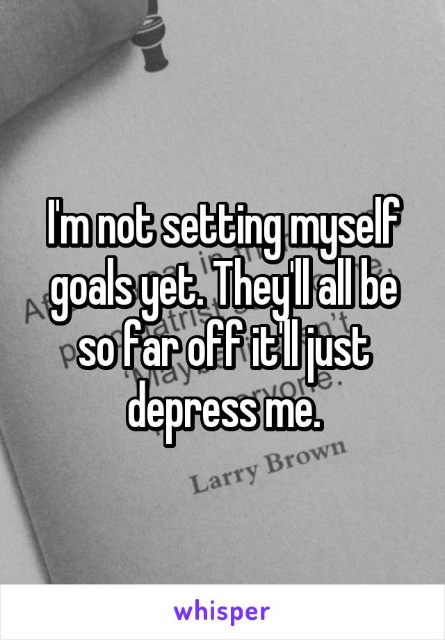 I'm not setting myself goals yet. They'll all be so far off it'll just depress me.