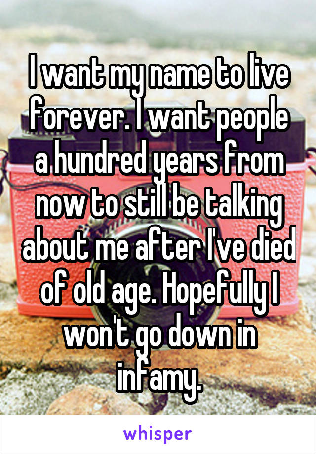 I want my name to live forever. I want people a hundred years from now to still be talking about me after I've died of old age. Hopefully I won't go down in infamy.