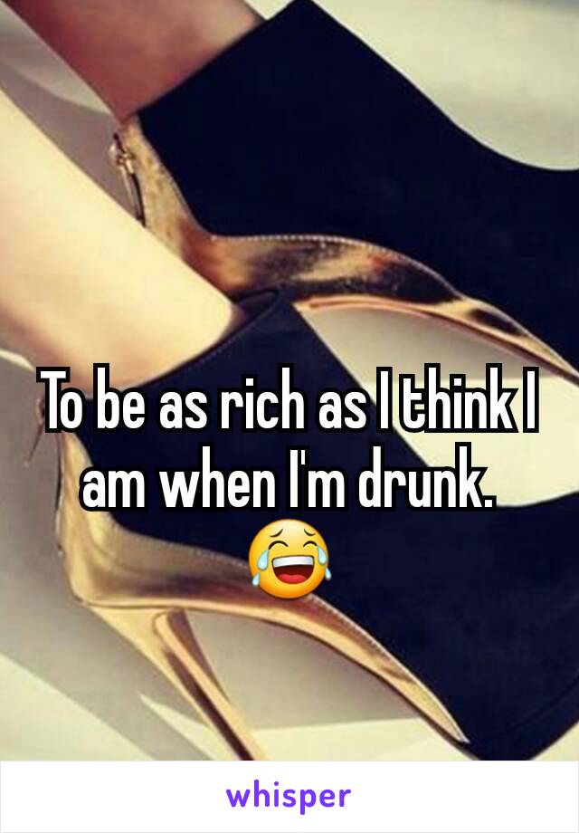 To be as rich as I think I am when I'm drunk. 😂