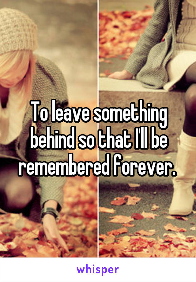 To leave something behind so that I'll be remembered forever. 