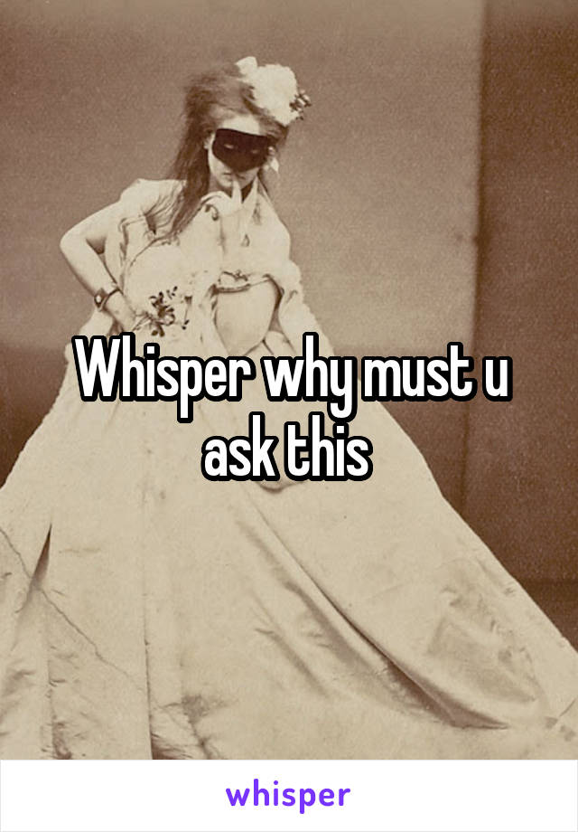 Whisper why must u ask this 