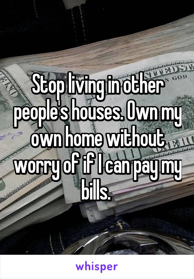 Stop living in other people's houses. Own my own home without worry of if I can pay my bills. 