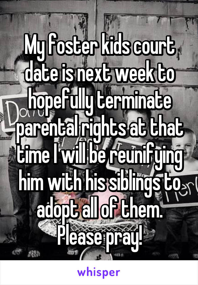 My foster kids court date is next week to hopefully terminate parental rights at that time I will be reunifying him with his siblings to adopt all of them. Please pray!