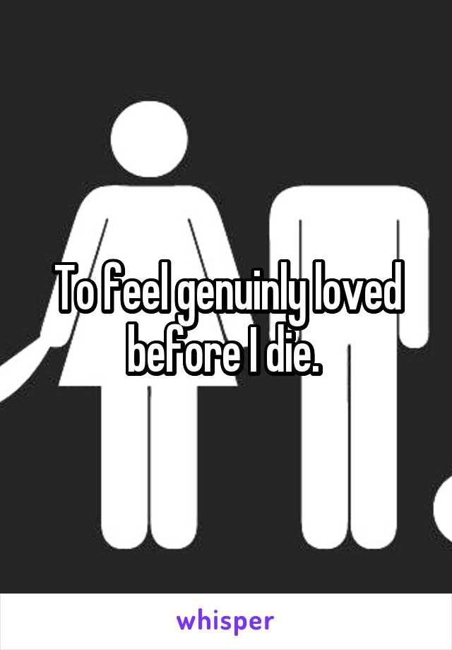 To feel genuinly loved before I die. 