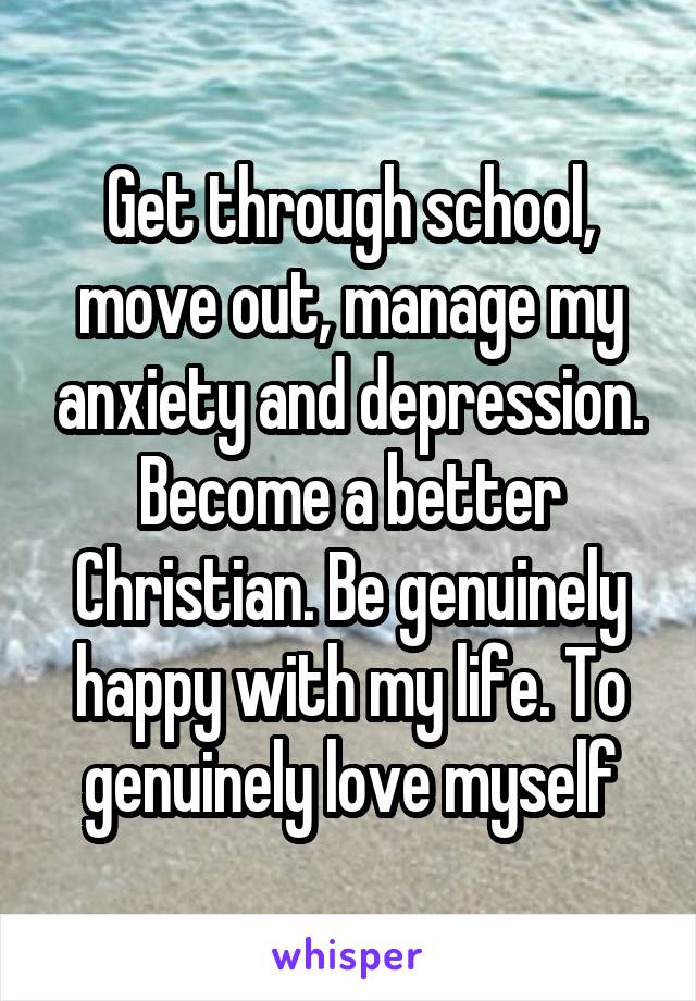 Get through school, move out, manage my anxiety and depression. Become a better Christian. Be genuinely happy with my life. To genuinely love myself