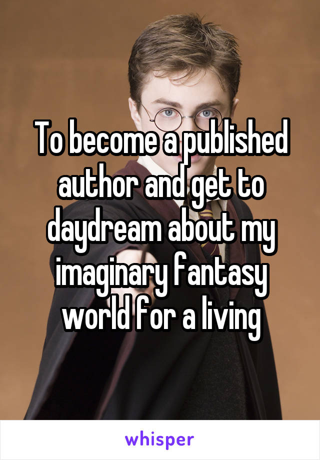 To become a published author and get to daydream about my imaginary fantasy world for a living