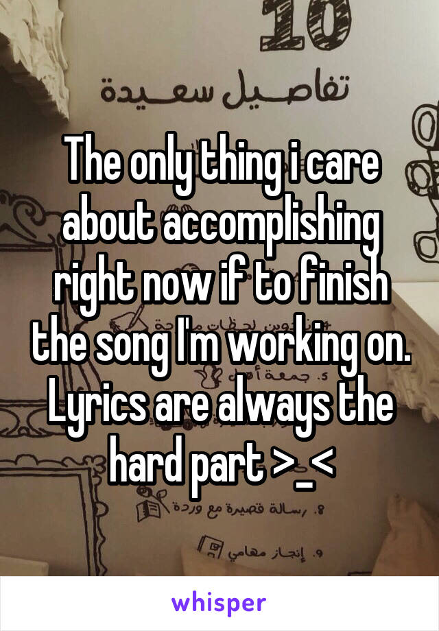 The only thing i care about accomplishing right now if to finish the song I'm working on. Lyrics are always the hard part >_<