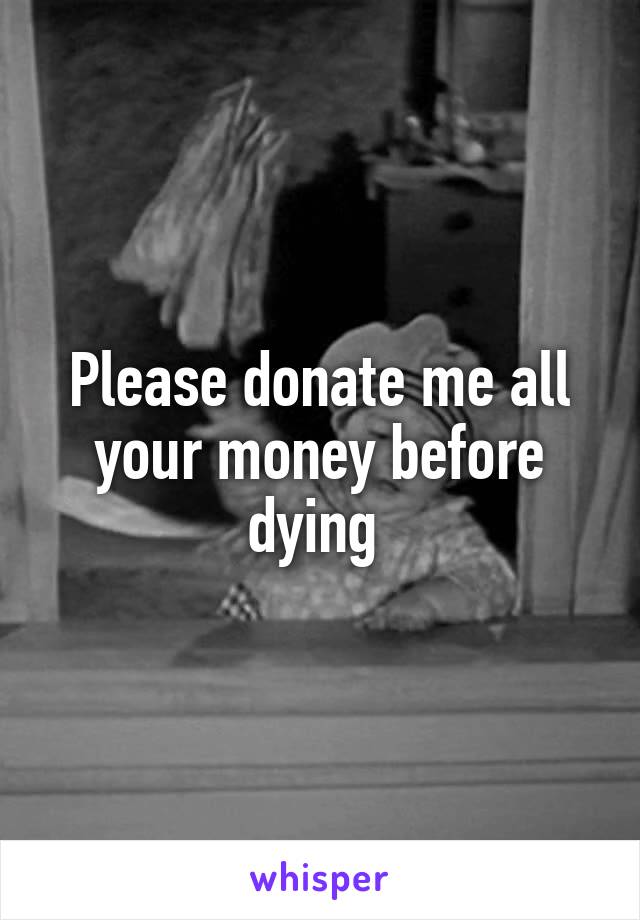 Please donate me all your money before dying 