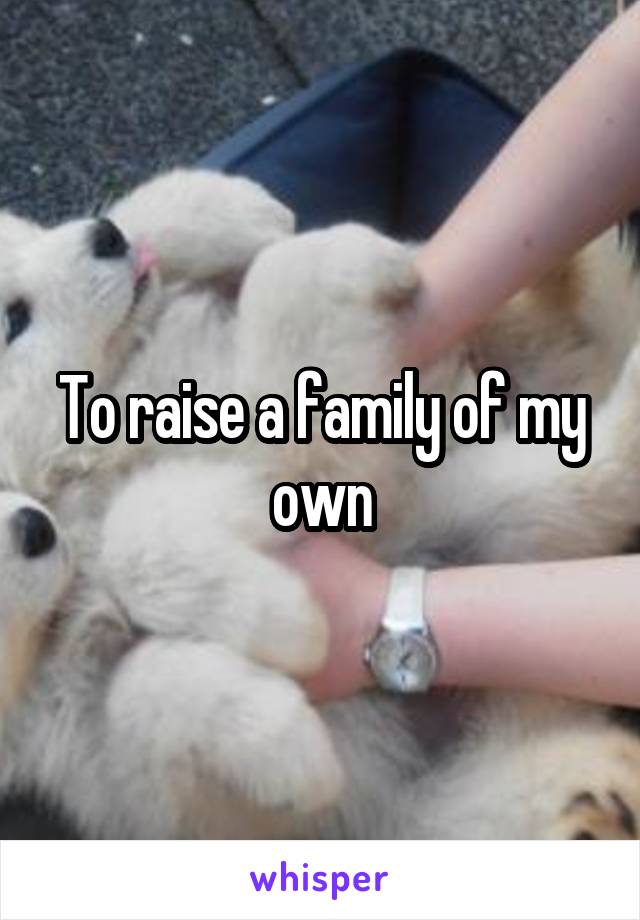 To raise a family of my own