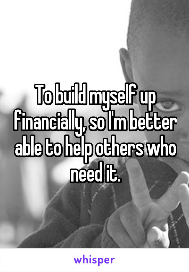 To build myself up financially, so I'm better able to help others who need it.