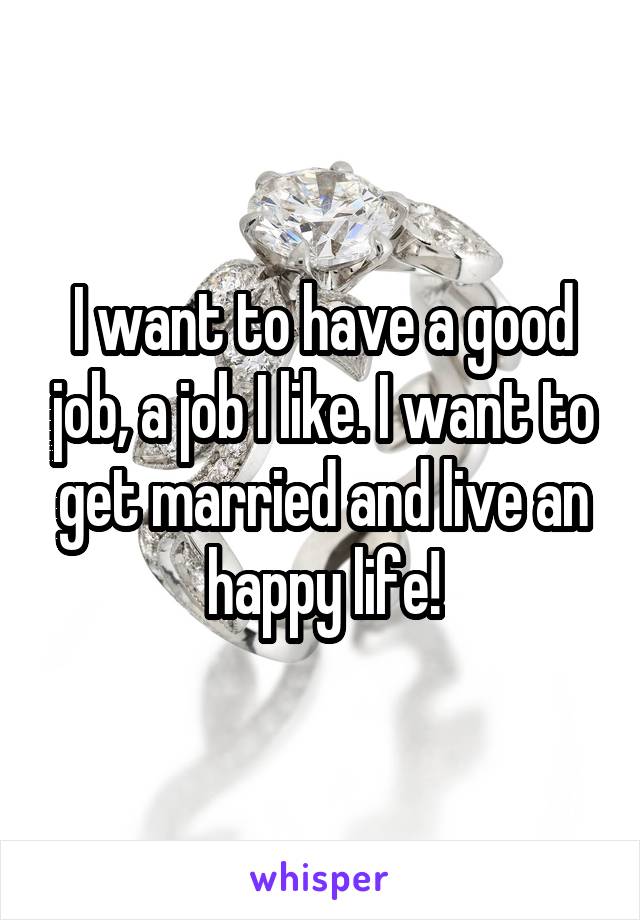 I want to have a good job, a job I like. I want to get married and live an happy life!