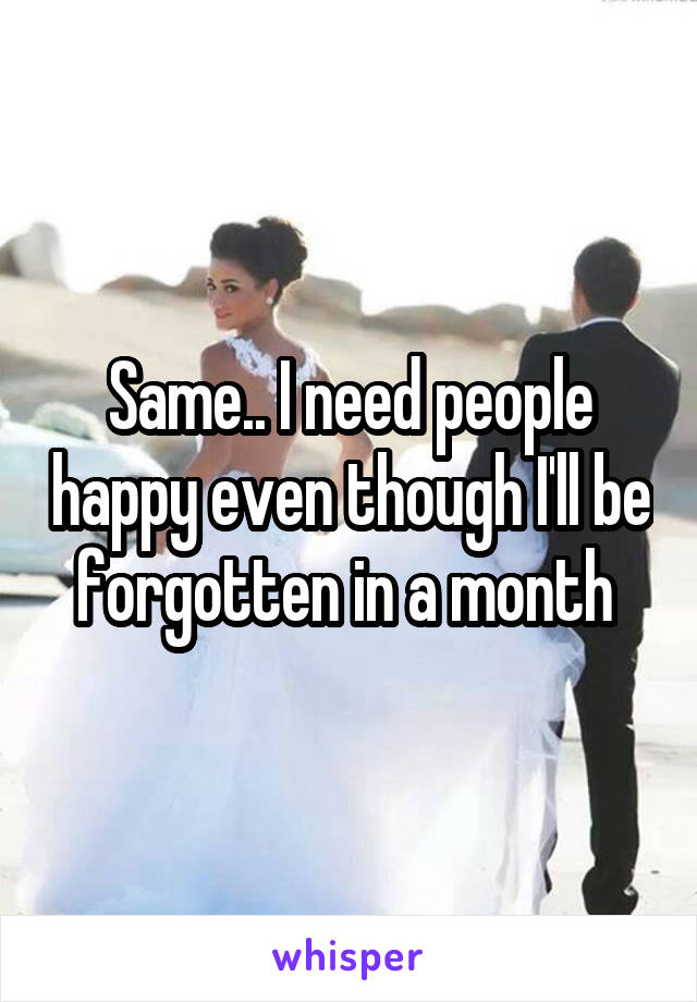 Same.. I need people happy even though I'll be forgotten in a month 