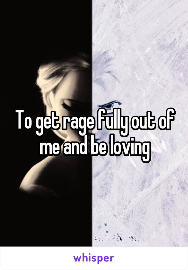 To get rage fully out of me and be loving