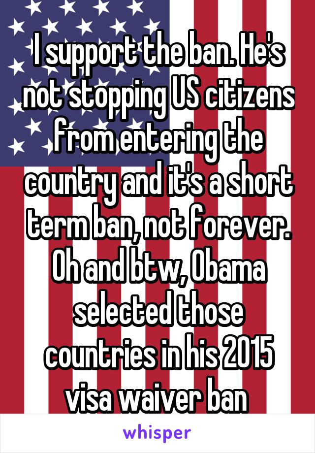 I support the ban. He's not stopping US citizens from entering the country and it's a short term ban, not forever. Oh and btw, Obama selected those countries in his 2015 visa waiver ban 