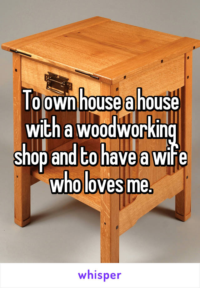 To own house a house with a woodworking shop and to have a wife who loves me.