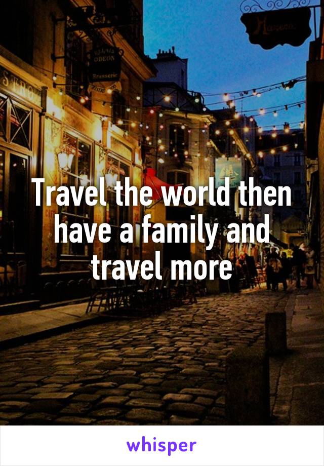 Travel the world then have a family and travel more