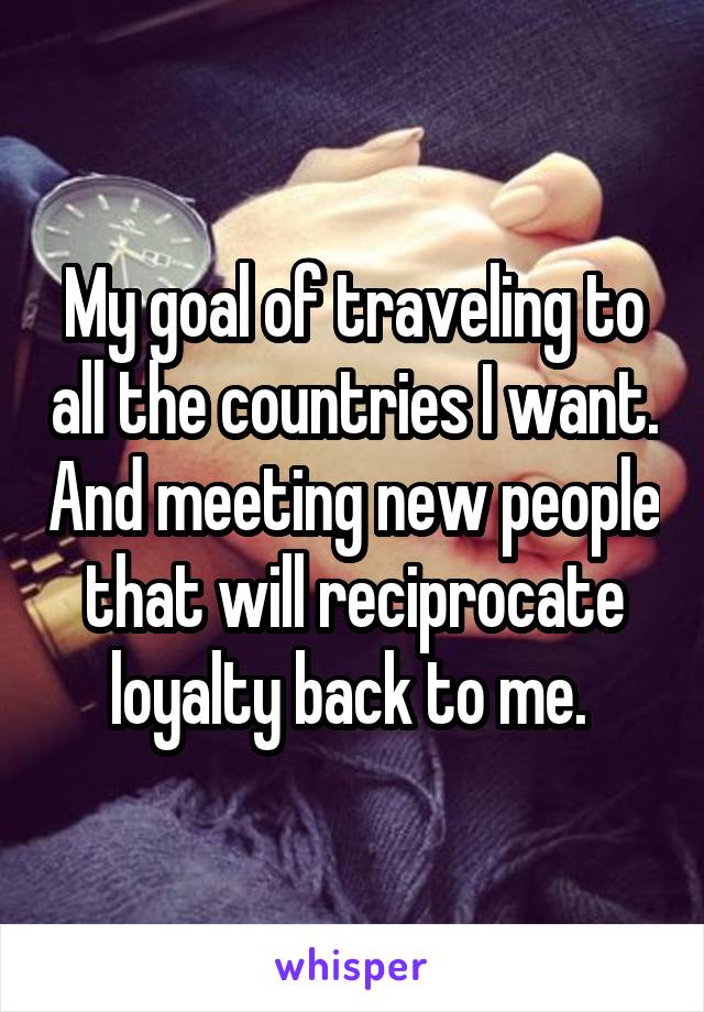 My goal of traveling to all the countries I want. And meeting new people that will reciprocate loyalty back to me. 