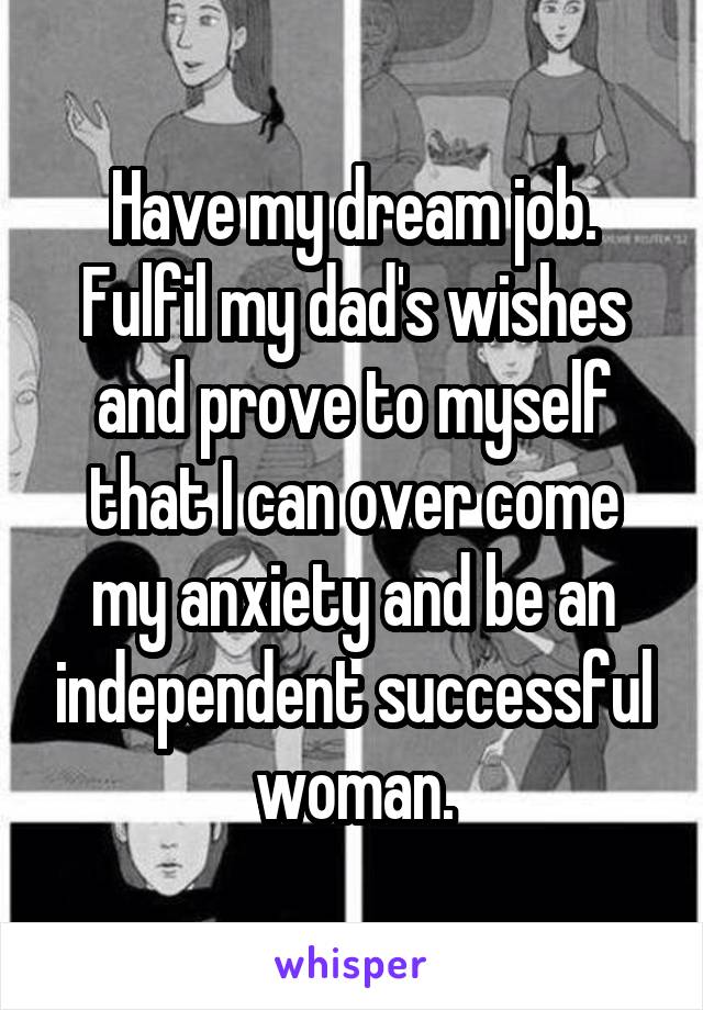 Have my dream job. Fulfil my dad's wishes and prove to myself that I can over come my anxiety and be an independent successful woman.