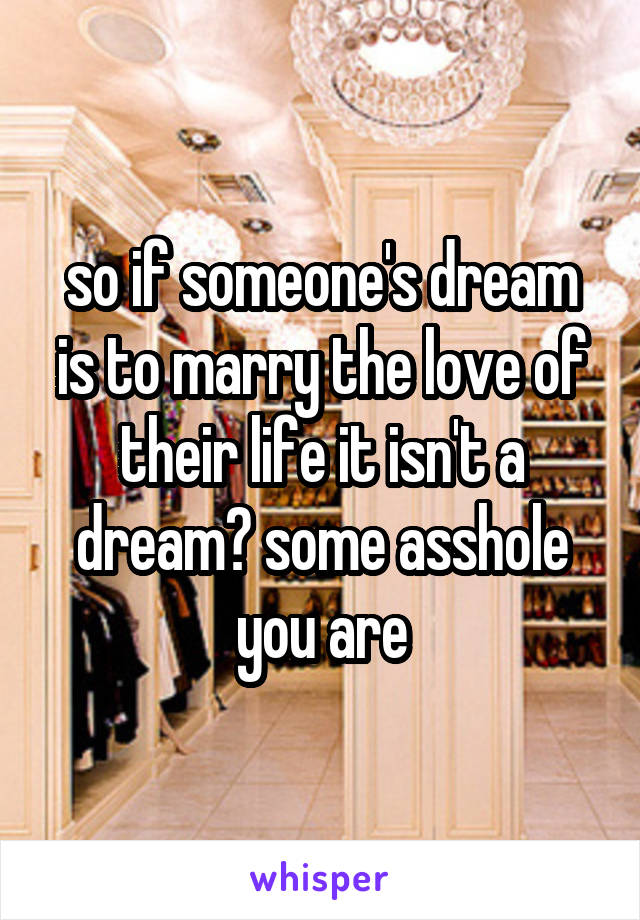 so if someone's dream is to marry the love of their life it isn't a dream? some asshole you are