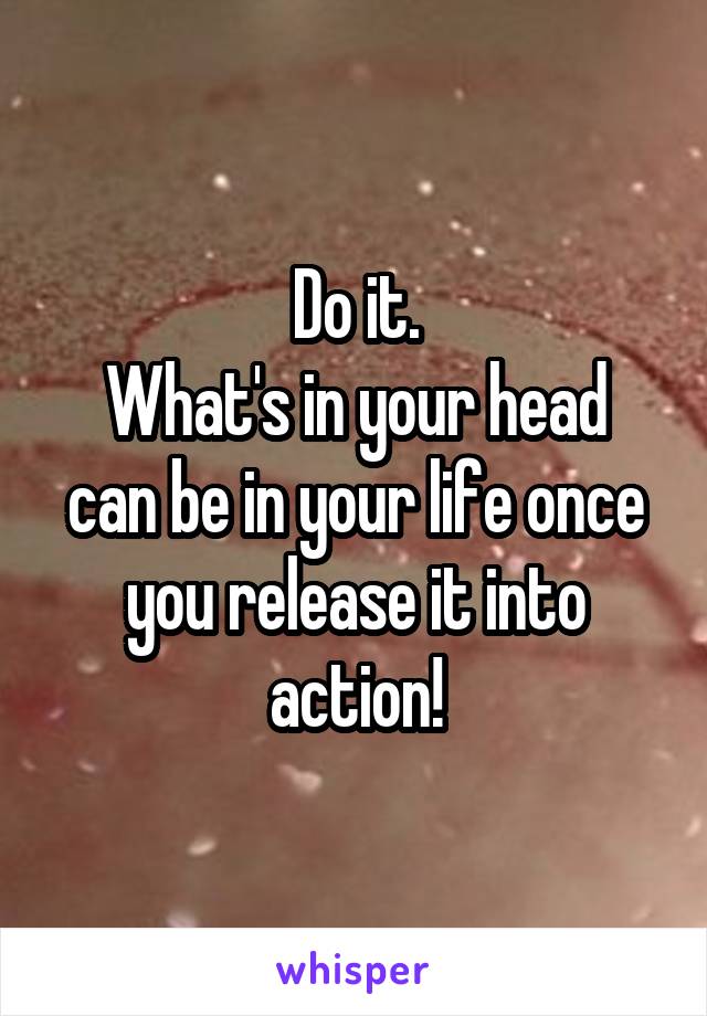 Do it.
What's in your head can be in your life once you release it into action!