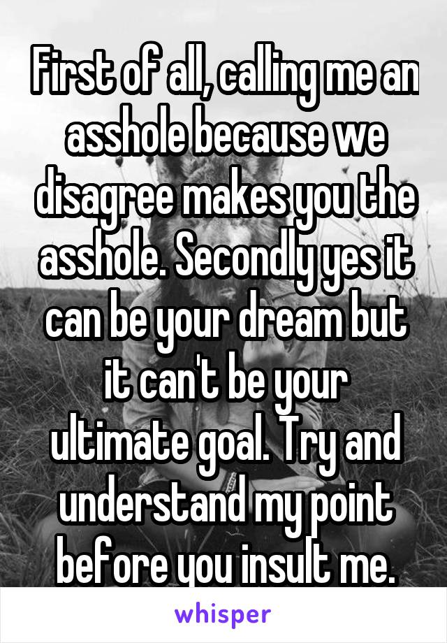 First of all, calling me an
asshole because we disagree makes you the asshole. Secondly yes it can be your dream but it can't be your ultimate goal. Try and understand my point before you insult me.