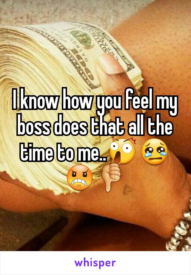 I know how you feel my boss does that all the time to me..😲😢😠👎
