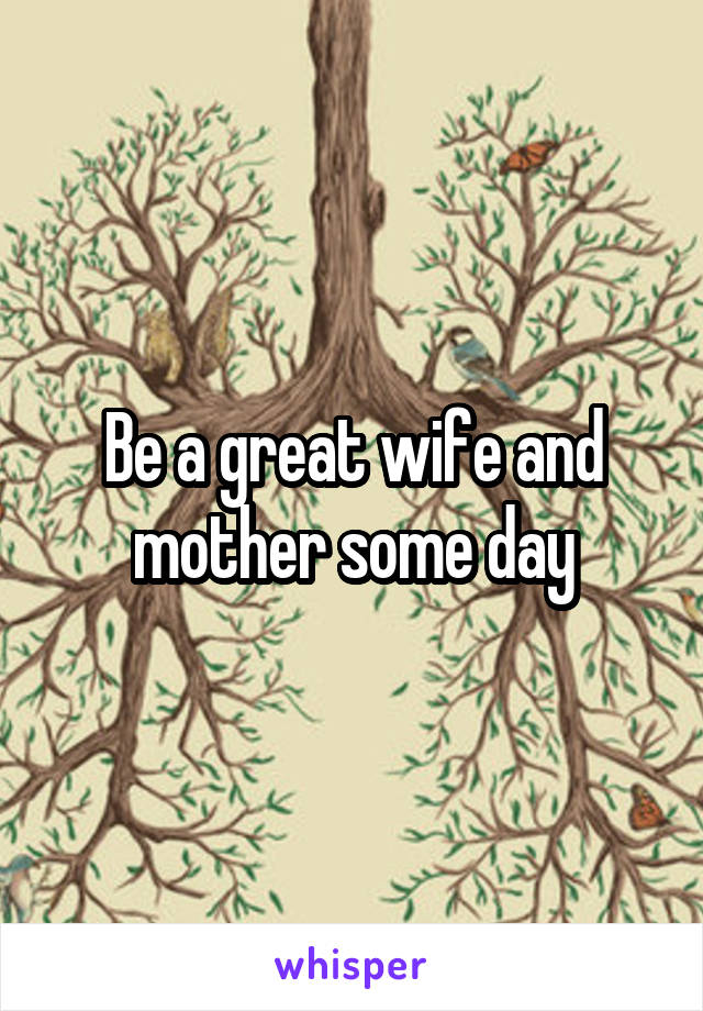 Be a great wife and mother some day