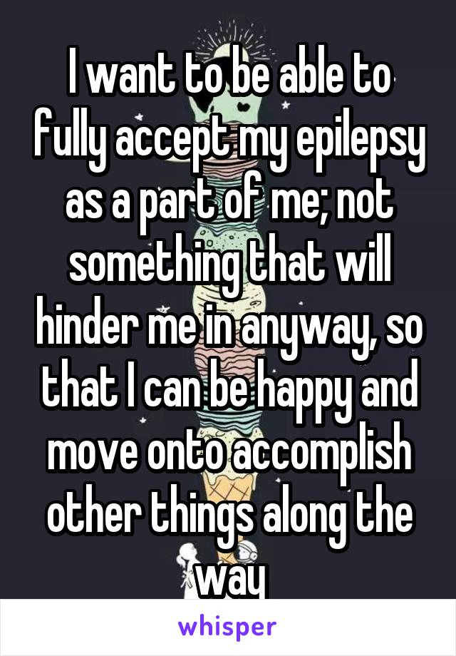 I want to be able to fully accept my epilepsy as a part of me; not something that will hinder me in anyway, so that I can be happy and move onto accomplish other things along the way