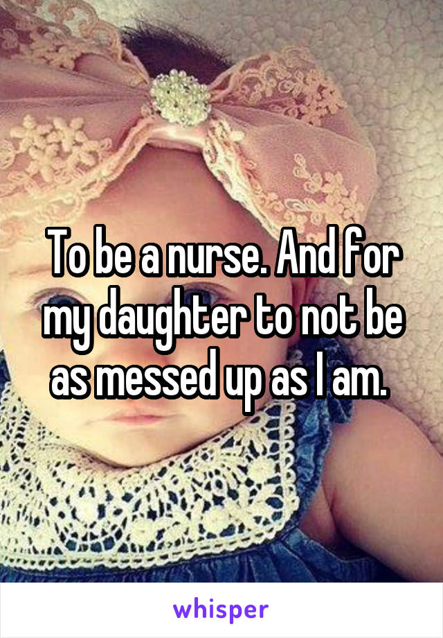 To be a nurse. And for my daughter to not be as messed up as I am. 