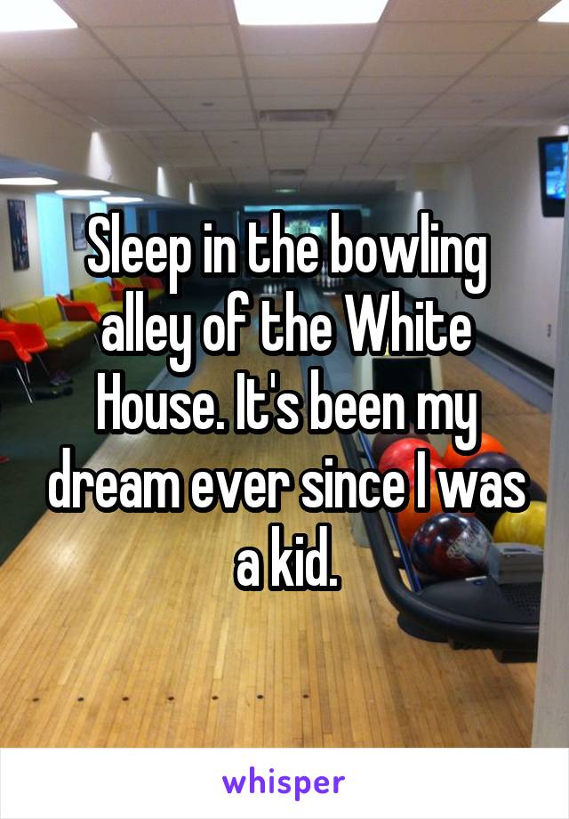 Sleep in the bowling alley of the White House. It's been my dream ever since I was a kid.