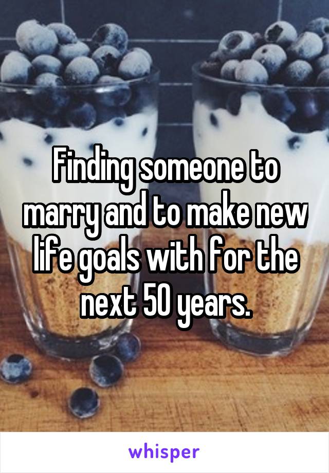 Finding someone to marry and to make new life goals with for the next 50 years.