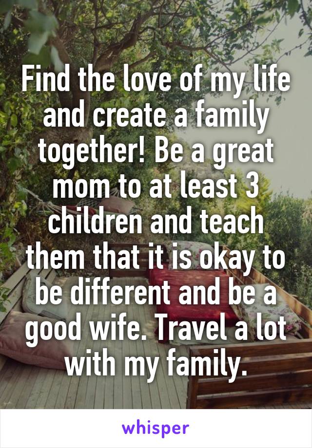 Find the love of my life and create a family together! Be a great mom to at least 3 children and teach them that it is okay to be different and be a good wife. Travel a lot with my family.