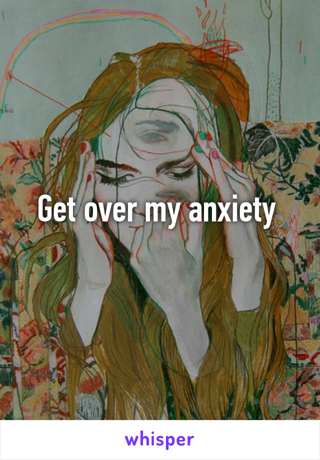 Get over my anxiety 
